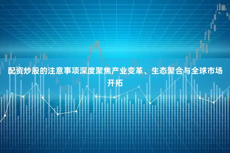 配资炒股的注意事项深度聚焦产业变革、生态聚合与全球市场开拓