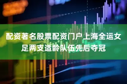 配资著名股票配资门户上海全运女足两支适龄队伍先后夺冠