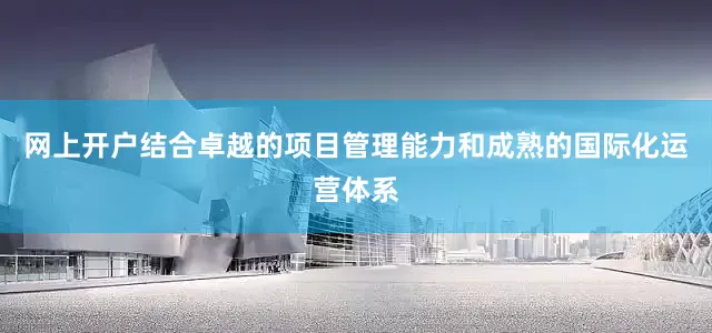 网上开户结合卓越的项目管理能力和成熟的国际化运营体系